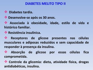 DIABETES MELITO TIPO II

 Diabetes tardia.
 Desenvolve-se após os 30 anos.
 Associada à obesidade, idade, estilo de vida e
histórico familiar.
 Resistência insulínica.
 Receptores de glicose presentes nas células
musculares e adiposas reduzidos e sem capacidade de
responder à presença da insulina.
 Absorção de glicose por essas células fica
comprometida.
 Controle da glicemia: dieta, atividade física, drogas
antidiabéticas, insulina.
 