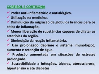 CORTISOL E CORTISONA
 Poder anti-inflamatório e antialérgico.
 Utilização na medicina.
 Diminuição da migração de glóbulos brancos para os
sítios de inflamação.
 Menor liberação de substâncias capazes de dilatar as
arteríolas da região.
 Diminuição da reação inflamatória.
 Uso prolongado deprime o sistema imunológico,
aumenta e retenção de água.
 Produção aumentada em situações de estresse
prolongado.
 Suscetibilidade a infecções, úlceras, aterosclerose,
hipertensão e até diabetes.
 