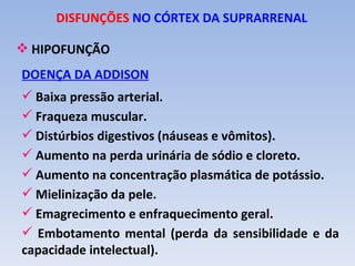 DISFUNÇÕES NO CÓRTEX DA SUPRARRENAL

 HIPOFUNÇÃO
DOENÇA DA ADDISON
 Baixa pressão arterial.
 Fraqueza muscular.
 Distúrbios digestivos (náuseas e vômitos).
 Aumento na perda urinária de sódio e cloreto.
 Aumento na concentração plasmática de potássio.
 Mielinização da pele.
 Emagrecimento e enfraquecimento geral.
 Embotamento mental (perda da sensibilidade e da
capacidade intelectual).
 