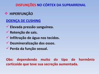 DISFUNÇÕES NO CÓRTEX DA SUPRARRENAL

 HIPERFUNÇÃO
DOENÇA DE CUSHING
 Elevada pressão sanguínea.
 Retenção de sais.
 Infiltração de água nos tecidos.
 Desmineralização dos ossos.
 Perda da função sexual.

Obs: dependendo muito do tipo de hormônio
corticoide que teve sua secreção aumentada.
 