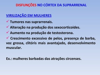 DISFUNÇÕES NO CÓRTEX DA SUPRARRENAL

VIRILIZAÇÃO EM MULHERES
 Tumores nas suprarrenais.
 Alteração na produção dos sexocorticoides.
 Aumento na produção de testosterona.
 Crescimento excessivo de pelos, presença de barba,
voz grossa, clitóris mais avantajado, desenvolvimento
muscular.

Ex.: mulheres barbadas das atrações circenses.
 