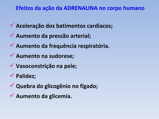 Efeitos da ação da ADRENALINA no corpo humano

 Aceleração dos batimentos cardíacos;
 Aumento da pressão arterial;
 Aumento da frequência respiratória.
 Aumento na sudorese;
 Vasoconstrição na pele;
 Palidez;
 Quebra do glicogênio no fígado;
 Aumento da glicemia.
 