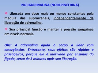 NORADRENALINA (NOREPINEFRINA)

 Liberada em dose mais ou menos constantes pela
medula das suprarrenais, independentemente da
liberação de adrenalina.
 Sua principal função é manter a pressão sanguínea
em níveis normais.

Obs: A adrenalina ajuda o corpo a lidar com
emergências. Entretanto, seus efeitos são rápidos e
passageiros, porque ela é inativada por enzimas do
fígado, cerca de 3 minutos após sua liberação.
 