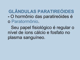 GLÂNDULAS PARATIREÓIDES
- O hormônio das paratireóides é
o Paratormônio.
Seu papel fisiológico é regular o
nível de íons cálcio e fosfato no
plasma sanguíneo.