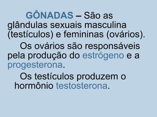 GÔNADAS – São as
glândulas sexuais masculina
(testículos) e femininas (ovários).
Os ovários são responsáveis
pela produção do estrógeno e a
progesterona.
Os testículos produzem o
hormônio testosterona.