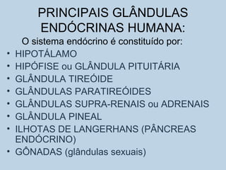 PRINCIPAIS GLÂNDULAS
ENDÓCRINAS HUMANA:
O sistema endócrino é constituído por:
• HIPOTÁLAMO
• HIPÓFISE ou GLÂNDULA PITUITÁRIA
• GLÂNDULA TIREÓIDE
• GLÂNDULAS PARATIREÓIDES
• GLÂNDULAS SUPRA-RENAIS ou ADRENAIS
• GLÂNDULA PINEAL
• ILHOTAS DE LANGERHANS (PÂNCREAS
ENDÓCRINO)
• GÔNADAS (glândulas sexuais)
