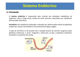 Sistema Endócrino
1) Introdução
O sistema endócrino é responsável pelo controle das atividades metabólicas do
organismo. Atua a longo prazo, através de sinais químicos, executados por substâncias
denominadas hormônios.
Hormônios são substâncias produzidas e liberadas por determinadas células de glândulas
endócrinas e atuam controlando o funcionamento de alguns órgãos.
A ação do hormônio se dá quando este é lançado através da corrente sanguínea pelas
glândulas endócrinas, e assim, chegando a célula-alvo, se liga a receptores específicos
localizado na superfície das células.
 