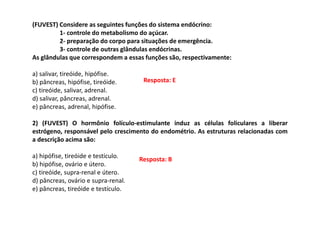 (FUVEST) Considere as seguintes funções do sistema endócrino:
1- controle do metabolismo do açúcar.
2- preparação do corpo para situações de emergência.
3- controle de outras glândulas endócrinas.
As glândulas que correspondem a essas funções são, respectivamente:
a) salivar, tireóide, hipófise.
b) pâncreas, hipófise, tireóide.
c) tireóide, salivar, adrenal.
d) salivar, pâncreas, adrenal.
e) pâncreas, adrenal, hipófise.
2) (FUVEST) O hormônio folículo-estimulante induz as células foliculares a liberar
estrógeno, responsável pelo crescimento do endométrio. As estruturas relacionadas com
a descrição acima são:
a) hipófise, tireóide e testículo.
b) hipófise, ovário e útero.
c) tireóide, supra-renal e útero.
d) pâncreas, ovário e supra-renal.
e) pâncreas, tireóide e testículo.
Resposta: E
Resposta: B
 