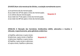 (FUVEST) Num ciclo menstrual de 28 dias, a ovulação normalmente ocorre:
a) no primeiro dia da menstruação.
b) ao redor do 14º dia após o início da menstruação.
c) no último dia da menstruação.
d) ao redor do 7º dia após o início da menstruação.
e) ao redor do 28º dia após o início da menstruação.
(FEEQ-CE) A liberação dos hormônios Antidiurético (ADH), adrenalina e insulina é
efetuada, respectivamente, pelas glândulas endócrinas:
a) hipófise, pâncreas e supra-renais.
b) pâncreas, supra-renais e hipófise.
c) pâncreas, hipófise e supra-renais.
d) hipófise, supra-renais e pâncreas.
e) supra-renais, hipófise e pâncreas.
Resposta: B
Resposta: D
 
