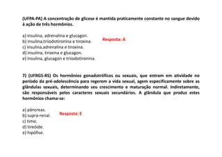 (UFPA-PA) A concentração de glicose é mantida praticamente constante no sangue devido
à ação de três hormônios.
a) insulina, adrenalina e glucagon.
b) insulina,triiodotironina e tiroxina.
c) insulina,adrenalina e tiroxina.
d) insulina, tiroxina e glucagon.
e) insulina, glucagon e triiodotironina.
7) (UFRGS-RS) Os hormônios gonadotróficos ou sexuais, que entram em atividade no
período da pré-adolescência para regerem a vida sexual, agem especificamente sobre as
glândulas sexuais, determinando seu crescimento e maturação normal. Indiretamente,
são responsáveis pelos caracteres sexuais secundários. A glândula que produz estes
hormônios chama-se:
a) pâncreas.
b) supra-renal.
c) timo.
d) tireóide.
e) hipófise.
Resposta: A
Resposta: E
 