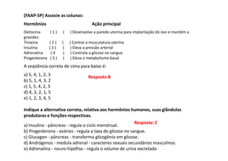 (FAAP-SP) Associe as colunas:
Hormônios Ação principal
Oxitocina ( 1 ) ( ) Desenvolve a parede uterina para implantação do ovo e mantém a
gravidez.
Tiroxina ( 2 ) ( ) Contrai a musculatura uterina
Insulina ( 3 ) ( ) Eleva a pressão arterial
Adrenalina ( 4 ( ) Controla a glicose no sangue
Progesterona ( 5 ) ( ) Eleva o metabolismo basal
A seqüência correta de cima para baixo é:
a) 5, 4, 1, 2, 3
b) 5, 1, 4, 3, 2
c) 1, 5, 4, 2, 3
d) 4, 3, 2, 1, 5
e) 1, 2, 3, 4, 5
Indique a alternativa correta, relativa aos hormônios humanos, suas glândulas
produtoras e funções respectivas.
a) Insulina - pâncreas - regula o ciclo menstrual.
b) Progesterona - ovários - regula a taxa de glicose no sangue.
c) Glucagon - pâncreas - transforma glicogênio em glicose.
d) Andrógenos - medula adrenal - caracteres sexuais secundários masculinos.
e) Adrenalina - neuro-hipófise - regula o volume de urina excretada
Resposta:B
Resposta: C
 