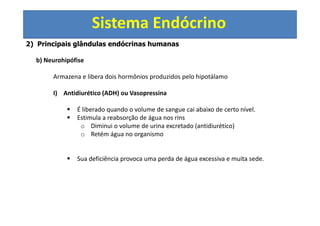 Sistema Endócrino
2) Principais glândulas endócrinas humanas
b) Neurohipófise
Armazena e libera dois hormônios produzidos pelo hipotálamo
I) Antidiurético (ADH) ou Vasopressina
É liberado quando o volume de sangue cai abaixo de certo nível.
Estimula a reabsorção de água nos rins
o Diminui o volume de urina excretado (antidiurético)
o Retém água no organismo
Sua deficiência provoca uma perda de água excessiva e muita sede.
 