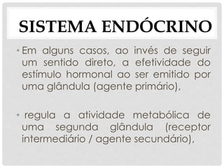 • Em alguns casos, ao invés de seguir
um sentido direto, a efetividade do
estímulo hormonal ao ser emitido por
uma glândula (agente primário),
• regula a atividade metabólica de
uma segunda glândula (receptor
intermediário / agente secundário),
SISTEMA ENDÓCRINO
 
