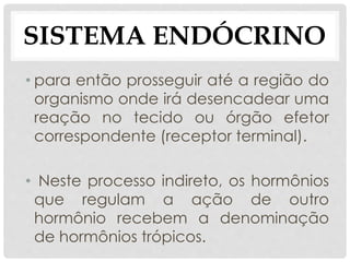 • para então prosseguir até a região do
organismo onde irá desencadear uma
reação no tecido ou órgão efetor
correspondente (receptor terminal).
• Neste processo indireto, os hormônios
que regulam a ação de outro
hormônio recebem a denominação
de hormônios trópicos.
SISTEMA ENDÓCRINO
 