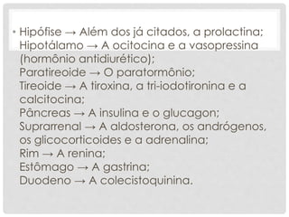 • Hipófise → Além dos já citados, a prolactina;
Hipotálamo → A ocitocina e a vasopressina
(hormônio antidiurético);
Paratireoide → O paratormônio;
Tireoide → A tiroxina, a tri-iodotironina e a
calcitocina;
Pâncreas → A insulina e o glucagon;
Suprarrenal → A aldosterona, os andrógenos,
os glicocorticoides e a adrenalina;
Rim → A renina;
Estômago → A gastrina;
Duodeno → A colecistoquinina.
 