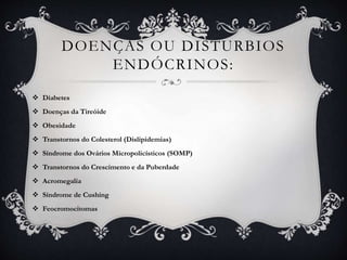 DOENÇAS OU DISTURBIOS
ENDÓCRINOS:
 Diabetes
 Doenças da Tireóide
 Obesidade
 Transtornos do Colesterol (Dislipidemias)
 Síndrome dos Ovários Micropolicísticos (SOMP)
 Transtornos do Crescimento e da Puberdade
 Acromegalia
 Síndrome de Cushing
 Feocromocitomas
 