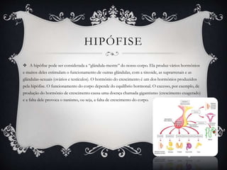 HIPÓFISE
 A hipófise pode ser considerada a “glândula-mestre” do nosso corpo. Ela produz vários hormônios
e muitos deles estimulam o funcionamento de outras glândulas, com a tireoide, as suprarrenais e as
glândulas-sexuais (ovários e testículos). O hormônio do crescimento é um dos hormônios produzidos
pela hipófise. O funcionamento do corpo depende do equilíbrio hormonal. O excesso, por exemplo, de
produção do hormônio de crescimento causa uma doença chamada gigantismo (crescimento exagerado)
e a falta dele provoca o nanismo, ou seja, a falta de crescimento do corpo.
 
