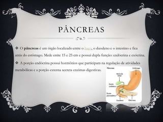 PÂNCREAS
 O pâncreas é um órgão localizado entre o baço, o duodeno e o intestino e fica
atrás do estômago. Mede entre 15 e 25 cm e possui dupla função: endócrina e exócrina.
 A porção endócrina possui hormônios que participam na regulação de atividades
metabólicas e a porção externa secreta enzimas digestivas.
 