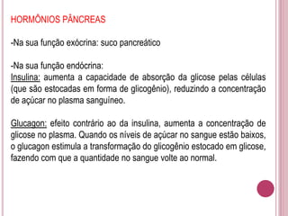 HORMÔNIOS PÂNCREAS
-Na sua função exócrina: suco pancreático
-Na sua função endócrina:
Insulina: aumenta a capacidade de absorção da glicose pelas células
(que são estocadas em forma de glicogênio), reduzindo a concentração
de açúcar no plasma sanguíneo.
Glucagon: efeito contrário ao da insulina, aumenta a concentração de
glicose no plasma. Quando os níveis de açúcar no sangue estão baixos,
o glucagon estimula a transformação do glicogênio estocado em glicose,
fazendo com que a quantidade no sangue volte ao normal.
 