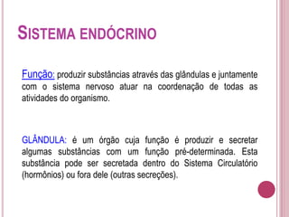 SISTEMA ENDÓCRINO
Função: produzir substâncias através das glândulas e juntamente
com o sistema nervoso atuar na coordenação de todas as
atividades do organismo.
GLÂNDULA: é um órgão cuja função é produzir e secretar
algumas substâncias com um função pré-determinada. Esta
substância pode ser secretada dentro do Sistema Circulatório
(hormônios) ou fora dele (outras secreções).
 