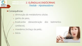 Consequências:
o diminuição do metabolismo celular,
o ganho de peso,
o bradicardia (desaceleração dos batimentos
cardíacos),
o mixedema (inchaço da pele),
o bócio.
24
CIÊNCIAS, 8º Ano do Ensino Fundamental
Glândulas e suas funções
CIÊNCIAS, 8º Ano do Ensino Fundamental
Glândulas e suas funções
CIÊNCIAS, 8º Ano do Ensino Fundamental
Glândulas e suas funções
CIÊNCIAS, 8º Ano do Ensino Fundamental
Glândulas e suas funções
CIÊNCIAS, 8º Ano do Ensino Fundamental
Glândulas e suas funções
CIÊNCIAS, 8º Ano do Ensino Fundamental
Glândulas e suas funções
CIÊNCIAS, 8º Ano do Ensino Fundamental
Glândulas e suas funções
CIÊNCIAS, 8º Ano do Ensino Fundamental
Glândulas e suas funções
2. GLÂNDULAS ENDÓCRINAS
Tireóide - Hipotireoidismo
 