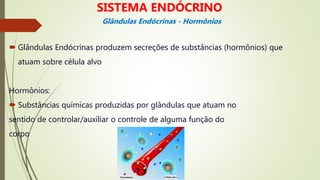  Glândulas Endócrinas produzem secreções de substâncias (hormônios) que
atuam sobre célula alvo
Hormônios:
 Substâncias químicas produzidas por glândulas que atuam no
sentido de controlar/auxiliar o controle de alguma função do
corpo
Glândulas Endócrinas - Hormônios
SISTEMA ENDÓCRINO
 