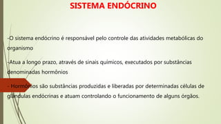 -O sistema endócrino é responsável pelo controle das atividades metabólicas do
organismo
-Atua a longo prazo, através de sinais químicos, executados por substâncias
denominadas hormônios
- Hormônios são substâncias produzidas e liberadas por determinadas células de
glândulas endócrinas e atuam controlando o funcionamento de alguns órgãos.
SISTEMA ENDÓCRINO
 