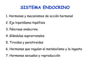 SISTEMA ENDOCRINO
1. Hormonas y mecanismos de acción hormonal

2. Eje hipotálamo-hipófisis

3. Páncreas endocrino.

4. Glándulas suprarrenales

5. Tiroides y paratiroides

6. Hormonas que regulan el metabolismo y la ingesta

7. Hormonas sexuales y reproducción
 
