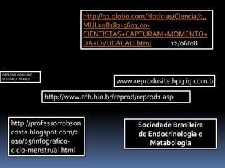 Sociedade Brasileira
de Endocrinologia e
Metabologia
http://www.afh.bio.br/reprod/reprod1.asp
www.reprodusite.hpg.ig.com.br
http://g1.globo.com/Noticias/Ciencia/0,,
MUL598182-5603,00-
CIENTISTAS+CAPTURAM+MOMENTO+
DA+OVULACAO.html 12/06/08
CADERNO DO ALUNO
VOLUME 2 9º ANO
http://professorrobson
costa.blogspot.com/2
010/05/infografico-
ciclo-menstrual.html
 