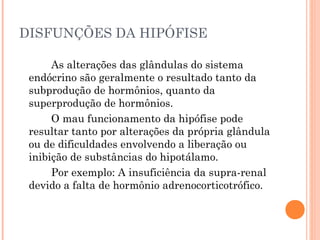 DISFUNÇÕES DA HIPÓFISE

      As alterações das glândulas do sistema
 endócrino são geralmente o resultado tanto da
 subprodução de hormônios, quanto da
 superprodução de hormônios.
      O mau funcionamento da hipófise pode
 resultar tanto por alterações da própria glândula
 ou de dificuldades envolvendo a liberação ou
 inibição de substâncias do hipotálamo.
      Por exemplo: A insuficiência da supra-renal
 devido a falta de hormônio adrenocorticotrófico.
 