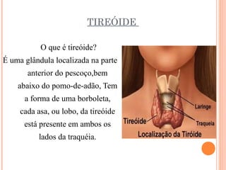 TIREÓIDE

           O que é tireóide?
É uma glândula localizada na parte
       anterior do pescoço,bem
    abaixo do pomo-de-adão, Tem
      a forma de uma borboleta,
     cada asa, ou lobo, da tireóide
      está presente em ambos os
          lados da traquéia.
 