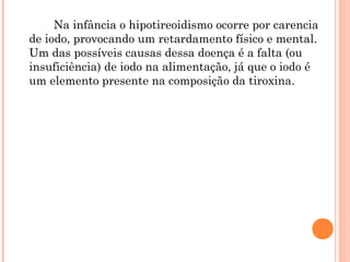 Na infância o hipotireoidismo ocorre por carencia
de iodo, provocando um retardamento físico e mental.
Um das possíveis causas dessa doença é a falta (ou
insuficiência) de iodo na alimentação, já que o iodo é
um elemento presente na composição da tiroxina.
 