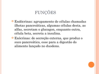 FUNÇÕES
 Endócrinas: agrupamento de células chamadas
  ilhotas pancreáticas, algumas células desta, as
  alfas, secretam o glucagon, enquanto outra,
  célula beta, secreta a insulina.
 Exócrinas: de secreção externa, que produz o
  suco pancreático, esse para a digestão do
  alimento lançado no duodeno.
 
