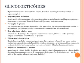 GLICOCORTICÓIDES
    O glicocorticóide mais abundante é o cortisol. O cortisol e outros glicocorticóides têm as
    seguintes ações:
   Degradação de proteínas
    Os glicocorticóides aumentam a degradação protéica, principalmente nas fibras musculares, e
    desse modo aumentam a liberação de aminoácidos na corrente sanguínea.
   Formação de glicose
    São responsáveis por manter a glicemia, além disso, sob a estimulação dos glicocorticóides, as
    células hepáticas podem converter certas substâncias em glicose (gliconeogênese)
   Degradação de triglicerídeos
    Estimulam a degradação dos triglicerídeos no tecido adiposo, liberando ácidos graxos no
    sangue, ajudando na redistribuição de gordura.
   Efeitos antiinflamatórios
    Eles inibem os glóbulos brancos que participam das respostas inflamatórias, sendo usados,
    muitas vezes, nos distúrbios inflamatórios crônicos, tais como a artrite reumatóide, entretanto
    os glicocorticóides também retardam o reparo dos tecidos, dificultando sua cicatrização.
   Depressão das respostas imunes
    Altas doses de glicocorticóides deprimem as repostas imunes. Por essa razão,os glicocorticóides
    são prescritos para os receptores de transplantes de órgãos,a fim de diminuírem o risco de
    rejeição dos tecidos pelo sistema imune (linfático).
 