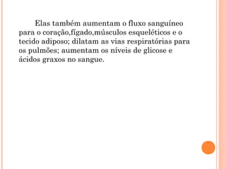 Elas também aumentam o fluxo sanguíneo
para o coração,fígado,músculos esqueléticos e o
tecido adiposo; dilatam as vias respiratórias para
os pulmões; aumentam os níveis de glicose e
ácidos graxos no sangue.
 