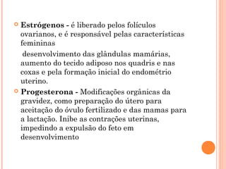  Estrógenos - é liberado pelos folículos
  ovarianos, e é responsável pelas características
  femininas
   desenvolvimento das glândulas mamárias,
  aumento do tecido adiposo nos quadris e nas
  coxas e pela formação inicial do endométrio
  uterino.
 Progesterona - Modificações orgânicas da
  gravidez, como preparação do útero para
  aceitação do óvulo fertilizado e das mamas para
  a lactação. Inibe as contrações uterinas,
  impedindo a expulsão do feto em
  desenvolvimento
 