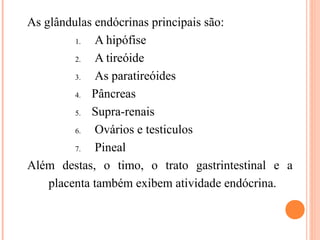 As glândulas endócrinas principais são:
         1.  A hipófise
         2.  A tireóide
         3.  As paratireóides
         4. Pâncreas

         5. Supra-renais

         6.  Ovários e testiculos
         7.  Pineal
Além destas, o timo, o trato gastrintestinal e a
    placenta também exibem atividade endócrina.
 