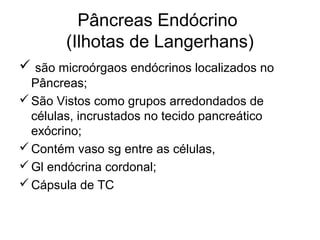 Pâncreas Endócrino
(Ilhotas de Langerhans)
 são microórgaos endócrinos localizados no
Pâncreas;
São Vistos como grupos arredondados de
células, incrustados no tecido pancreático
exócrino;
Contém vaso sg entre as células,
Gl endócrina cordonal;
Cápsula de TC
 