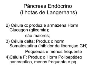 Pâncreas Endócrino
(Ilhotas de Langerhans)
2) Célula α: produz e armazena Horm
Glucagon (glicemia);
são maiores;
3) Célula delta: Produz o horm
Somatostatina (inibidor da liberaçao GH)
Pequenas e menos frequente
4)Célula F: Produz o Horm Polipeptideo
pancreatico, menos frequente e pq.
 