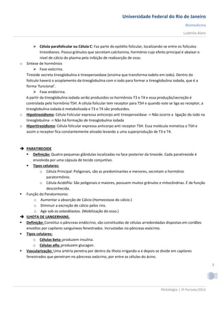 Universidade Federal do Rio de Janeiro
                                                                                                  Biomedicina
                                                                                                 Ludmila Alem


        Célula parafolicular ou Célula C: Faz parte do epitélio folicular, localizando-se entre os folículos
           tireoidianos. Possui grânulos que secretam calcitonina, hormônio cujo efeito principal é abaixar o
           nível de cálcio do plasma pela inibição de reabsorção de osso.
o Síntese de hormônios
        Fase exócrina.
  Tireoide secreta tireoglobulina e tireoperoxidase (enzima que transforma iodeto em iodo). Dentro do
  folículo haverá o acoplamento da tireoglobulina com o iodo para formar a tireoglobulina iodada, que é a
  forma ‘funcional’.
        Fase endócrina.
  A partir da tireoglobulina iodada serão produzidos os hormônios T3 e T4 e essa produção/secreção é
  controlada pelo hormônio TSH. A célula folicular tem receptor para TSH e quando este se liga ao receptor, a
  tireoglobulina iodada é metabolizada e T3 e T4 são produzidos.
o Hipotireoidismo: Célula Folicular expressa anticorpo anti tireoperoxidase -> Não ocorre a ligação do iodo na
  tireoglobulina -> Não há formação de tireoglobulina iodada
o Hipertireoidismo: Célula folicular expressa anticorpo anti receptor TSH. Essa molécula mimetiza o TSH e
  assim o receptor fica constantemente ativado levando a uma superprodução de T3 e T4.



 PARATIREOIDE
   Definição: Quatro pequenas glândulas localizadas na face posterior da tireoide. Cada paratireoide é
      envolvida por uma cápsula de tecido conjuntivo.
   Tipos celulares:
          o Célula Principal: Poligonais, são as predominantes e menores, secretam o hormônio
              paratormônio.
          o Célula Acidófila: São poligonais e maiores, possuem muitos grânulos e mitocôndrias. É de função
              desconhecida.
 Função do Paratormonio:
      o Aumentar a absorção de Cálcio (Homeostase do cálcio.)
      o Diminuir a excreção de cálcio pelos rins.
      o Age sob os osteoblastos. (Mobilização do osso.)
 ILHOTA DE LANGERHANS.
 Definição: Constitui o pâncreas endócrino, são constituídas de células arredondadas dispostas em cordões
  envoltos por capilares sanguíneos fenestrados. Incrustadas no pâncreas exócrino.
 Tipos celulares:
      o Células beta: produzem insulina.
      o Células alfa: produzem glucagon.
 Vascularização: Uma artéria penetra por dentro da ilhota irrigando-a e depois se divide em capilares
  fenestrados que penetram no pâncreas exócrino, por entre as células do ácino.
                                                                                                                  3




                                                                                   Histologia | 3º Período/2013
 