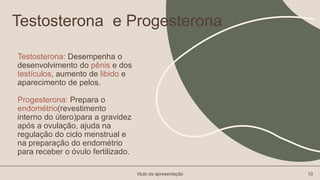 Testosterona: Desempenha o
desenvolvimento do pênis e dos
testículos, aumento de libido e
aparecimento de pelos.
Progesterona: Prepara o
endométrio(revestimento
interno do útero)para a gravidez
após a ovulação, ajuda na
regulação do ciclo menstrual e
na preparação do endométrio
para receber o óvulo fertilizado.
título da apresentação 10
Testosterona e Progesterona
 