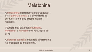 título da apresentação 8
Melatonina
A melatonina é um hormônio produzido
pela glândula pineal e é sintetizado da
serotonina em uma sequência de
reações.
Interfere nos sistemas imunitário,
hormonal, e nervoso e na regulação do
sono.
A duração da noite influencia diretamente
na produção da melatonina.
 