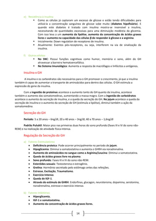 14
e) Resistência à insulina
 Como as células já captaram um excesso de glicose e estão tendo dificuldades para
utilizá-la a concentração sanguínea de glicose sobe muito (diabetes hipofisiário). E
quando este diabetes é tratado com insulina mostra-se insensível a insulina,
necessitando de quantidades excessivas para uma diminuição modéstia da glicemia.
Com isso leva a um aumento da lipólise, aumento da concentração de ácidos graxos
livres e aumento na capacidade das células β de responder à glicose e a arginina.
 Inicialmente: Down regulation de receptores de insulina.
 Atualmente: Eventos pós-receptores, ou seja, interferem na via de sinalização da
insulina.
f) Outros efeitos
 No SNC: Possui funções cognitivas como humor, memória e sono, além do GH
atravessar a barreira hematoencefálica.
 No Sistema Imunológico: Aumenta a resposta de macrófagos e linfócitos a antígenos.
Insulina x GH
A insulina e os carboidratos são necessários para o GH promover o crescimento, já que a insulina
também é capaz de aumentar o transporte de aminoácidos para dentro das células. O GH estimula a
expressão do gene da insulina.
Com a ingestão de proteínas acontece o aumento tanto do GH quanto da insulina, acontece
também o aumento das somatomedinas, aumentando a massa magra. Com a ingestão de carboidratos
acontece o aumento da secreção de insulina, e a queda da secreção do GH. No jejum acontece a queda da
secreção de insulina e o aumento da secreção de GH (estimula a lipólise), diminui também a ação da
somatomedina.
Secreção do GH
Período: 5 a 20 anos – 6ng/dl, 20 a 40 anos – 3ng/dl, 40 a 70 anos – 1,6ng/dl
Padrão Pulsátil: Maior pico nas primeiras duas horas do sono profundo (fases III e IV do sono não-
REM) e na realização de atividade física intensa.
Regulação da Secreção do GH
a) Fatores Estimulatórios
 Deficiência proteica: Pode ocorrer principalmente no período de jejum.
 Hipoglicemia: Diminui a somatostatina e aumenta o GHRH via noradrenalina.
 Aumento de aminoácidos no sangue como a Arginina/Leucina: Diminui a somatostatina.
 Queda de ácidos graxos livre no plasma.
 Sono profundo: Fases III e IV do sono não-REM.
 Esteróides sexuais: Testosterona e estrogênio.
 Grelina: Hormônio secretado pelo estômago antes das refeições.
 Estresse, Excitação, Traumatismo.
 Exercício Intenso.
 Queda de IGF-1.
 Através do estímulo de GHRH: Endorfinas, glucagon, neurotensina, dopamina, serotonina,
noradrenalina, estresse e exercício intenso.
b) Fatores Inibitórios
 Hiperglicemia.
 IGF-1 e somatostatina.
 Aumento da concentração de ácidos graxos livres.
 