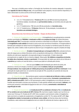 18
Para que a tireóide possa realizar a formação dos hormônios de maneira adequada é necessário
uma ingestão de iodo de 50mg ao ano, uma quantidade muito pequena, mas de extrema importância. O
iodo é adicionado no sal de cozinha na forma de iodeto de sódio.
Hormônios da Tireóide
 3, 5, 3’, 5’ Tetraiodotironina = Tiroxina ou T4: Cerca de 90% do total da produção dos
hormônios iodados. Considerado um pró-hormônio inativo, ou hormônio ativo de ação não
genômica.
 3, 5, 3’ Triiodotironina = T3: Cerca de 10% do produzido, é o hormônio ativo.
 3, 3’, 5’ Triiodotironina = T3 Reverso: Menos de 1% da produção, é considerado um
hormônio sem atividade biológica.
Biossíntese dos Hormônios da Tireóide – Etapas da Biossíntese
1 – Síntese da Tireoglobulina e da Tireoperoxidase: A tireoglobulina é uma glicoproteína contendo
grandes quantidades de TIROSINA é sintetizada no REG e no complexo de Golgi nas células foliculares,
controlada pelo TSH. É incorporada a vesículas secretoras e eliminada na luz folicular. Depois as tirosinas
da tireoglobulina serão iodadas formando os precursores dos hormônios tireoidianos. A tireoperoxidase é
formada pela oxidação do radical tirosil da tireoglobulina, ela se localiza na membrana apical da célula ou
ligada a ela, oxida o iodeto a iodo no ponto da célula em que a tireoglobulina surge do complexo de Golgi.
2 – Bomba de Iodeto (I-
): O iodeto é transportado por co-transporte (2Na+
/1I-
), realizado de forma
ativa do sangue para as células foliculares contra um gradiente eletroquímico. Influência da ingestão
dietética de iodo (auto-regulação) e da expressão do gene transportador. O iodo é absorvido
principalmente na região do íleo no intestino delgado. Observação: Os inibidores competitivos da bomba
de iodeto são o tiocianato, nitrato e o perclorato. O transportador de iodeto para dentro da luz folicular é
a pendrina que realiza um canal de ânions, o mesmo que pode ser utilizado pelo cloreto.
3 – Oxidação do I-
em I2: Uma vez que o iodeto sendo bombeado para dentro da célula, ele
atravessa a mesma em direção a membrana apical onde é oxidado a iodo por um peroxidase
(Tireoperoxidase). Essa reação pode ser inibida pela presença do propiltiouracil (PTU) e metimazol. A não
realização da reação pode levar um aumento da secreção de TSH, causando um aumento da massa da
glândula tireóide, o chamado bócio.
4 – Organificação do I2: Na membrana apical, exatamente dentro da luz folicular o iodo se combina
com as tirosinas da tireoglobulina, reação catalisada pela tireoperoxidase, formando a monoiodotirosina
(MIT) e diiodotirosina (DIT). O MIT e o DIT permanecem unidos à tireoglobulina na luz folicular até que a
tireóide seja estimulada a secretar seus hormônios. O iodo quando oxidado está associado à iodinase, uma
enzima que aumenta a velocidade da ligação do iodo com a tirosina, aumentando a velocidade de
organificação do iodo.
5 – Reação de Acoplamento: a) 2 moléculas de DIT se combinam e formam o T4, b) 1 molécula de
DIT se combina com uma molécula de MIT e forma o T3. A primeira reação é rápida e por isso forma-se
muito mais T4 do que T3. Porções do DIT e MIT não se acoplam e permanecem unidas a tireoglobulina.
Após ocorrerem as reações de acoplamento a tireoglobulina contém T4, T3 e sobras de MIT e DIT. Essa
tireoglobulina iodada é armazenada na luz folicular como colóide. Ao final da síntese dos hormônios
tireoidianos, cada molécula de tireoglobulina tem em média 30 moléculas de tiroxina e algumas de T3.
 