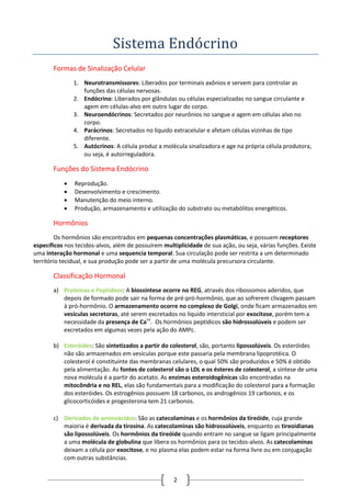 2
Sistema Endocrino
Formas de Sinalização Celular
1. Neurotransmissores: Liberados por terminais axônios e servem para controlar as
funções das células nervosas.
2. Endócrino: Liberados por glândulas ou células especializadas no sangue circulante e
agem em células-alvo em outro lugar do corpo.
3. Neuroendócrinos: Secretados por neurônios no sangue e agem em células alvo no
corpo.
4. Parácrinos: Secretados no liquido extracelular e afetam células vizinhas de tipo
diferente.
5. Autócrinos: A célula produz a molécula sinalizadora e age na própria célula produtora,
ou seja, é autorreguladora.
Funções do Sistema Endócrino
 Reprodução.
 Desenvolvimento e crescimento.
 Manutenção do meio interno.
 Produção, armazenamento e utilização do substrato ou metabólitos energéticos.
Hormônios
Os hormônios são encontrados em pequenas concentrações plasmáticas, e possuem receptores
específicos nos tecidos-alvos, além de possuírem multiplicidade de sua ação, ou seja, várias funções. Existe
uma interação hormonal e uma sequencia temporal. Sua circulação pode ser restrita a um determinado
território tecidual, e sua produção pode ser a partir de uma molécula precursora circulante.
Classificação Hormonal
a) Proteínas e Peptídeos: A biossíntese ocorre no REG, através dos ribossomos aderidos, que
depois de formado pode sair na forma de pré-pró-hormônio, que ao sofrerem clivagem passam
à pró-hormônio. O armazenamento ocorre no complexo de Golgi, onde ficam armazenados em
vesículas secretoras, até serem excretados no líquido intersticial por exocitose, porém tem a
necessidade da presença de Ca++
. Os hormônios peptídicos são hidrossolúveis e podem ser
excretados em algumas vezes pela ação do AMPc.
b) Esteróides: São sintetizados a partir do colesterol, são, portanto lipossolúveis. Os esteróides
não são armazenados em vesículas porque este passaria pela membrana lipoprotéica. O
colesterol é constituinte das membranas celulares, o qual 50% são produzidos e 50% é obtido
pela alimentação. As fontes de colesterol são o LDL e os ésteres de colesterol, a síntese de uma
nova molécula é a partir do acetato. As enzimas esteroidogênicas são encontradas na
mitocôndria e no REL, elas são fundamentais para a modificação do colesterol para a formação
dos esteróides. Os estrogênios possuem 18 carbonos, os androgênios 19 carbonos, e os
glicocorticóides e progesterona tem 21 carbonos.
c) Derivados de aminoácidos: São as catecolaminas e os hormônios da tireóide, cuja grande
maioria é derivada da tirosina. As catecolaminas são hidrossolúveis, enquanto as tireoidianas
são lipossolúveis. Os hormônios da tireóide quando entram no sangue se ligam principalmente
a uma molécula de globulina que libera os hormônios para os tecidos-alvos. As catecolaminas
deixam a célula por exocitose, e no plasma elas podem estar na forma livre ou em conjugação
com outras substâncias.
 
