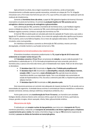 20
Após entrarem na célula, elas se ligam novamente com proteínas, sendo armazenadas
intracelularmente e utilizadas apenas quando necessárias, evitando um colapso de T3 e T4. A ligação
intracelular com a T4 é muito mais forte do que com a T3, o que verifica uma ação mais rápida por parte da
molécula de triiodotironina.
Somente os hormônios livres são ativos, o papel da TBG (globulina ligadora da tiroxina) é fornecer
reservatório circulante de hormônios. O controle da produção hepática de TBG aumenta com os
estrogênios e diminui na presença de androgênios e glicocorticóides.
Com a diminuição de TBG, aumento o transitório de hormônios livres, e por feedback negativo
ocorre a inibição da síntese. Com o aumento da TBG, ocorre diminuição de hormônios livres, e por
feedback negativo aumenta a síntese e secreção dos hormônios via TSH.
O nível de TBG circulante pode ser calculado pelo teste de captação de T3 pela resina, que avalia a
ligação do T3 radioativo a uma resina sintética. Se os níveis de captação estão altos significa que há pouca
TBG circulante, como numa falência hepática. Se os níveis de captação estão baixos, há muita TBG
circulante, como numa gravidez.
Em indivíduos eutireoideos o aumento ou diminuição da TBG acontece, mesmo com essa
desregulação, a tireóide mantem a sua função normal com a TBG.
Metabolismo Extratireoidiano das Iodotironinas
O hormônio tireoidiano intracelular predominante é o T3, o qual se liga de 10-15 vezes mais
avidamente ao receptor nuclear do que o T4.
A 5’ desiodase converte o T4 em T3 por um processo de redução, no qual o iodo da posição 5’ no
anel fenólico é substituído por H2. O T3 é formado principalmente por esta conversão, pois ele é o
hormônio ativo, e possui uma meia vida menor, pois é metabolizado mais rápido. Pode ser de vários tipos
as desiodases:
 5’ desiodase tipo I: D1: Encontrada no fígado e rins. É inibida pelo propiltiouracil.
 5’ desiodase tipo II: D2: Encontrada na adenohipófise, músculo, tecido adiposo marrom,
coração e SNC. É a que tem a maior afinidade pelo T4, suprindo locais de extrema
importância devido a sua capacidade rápida. Tem a sua atividade mais aumentada em
estado de hipotireoidismo e frio. Ela evita o cretinismo pelo SNC e a hipotermia pelo tecido
adiposo marrom.
 5’ desiodase tipo III: D3: Encontrada no SNC, placenta e pele.
Este mecanismo promove um controle mais adequado do impacto tecidual do T3, de acordo com as
necessidades do organismo. A atividade dessas enzimas é controlada por fatores metabólicos e ambientais
(estado nutricional, estresse, doenças sistêmicas, temperatura ambiente, etc.)
Porém pode ocorrer uma transformação de T4 em T3 reverso, um hormônio sem atividade
biológico devido a diversos fatores como: estresse crônico, jejum de mais de 12 horas, queimaduras,
choque, grandes cirurgias, câncer avançado, infarto, febre, glicocorticóide sintético.
Mecanismo de Ação
É realizado por um receptor nuclear do tipo genômico, que inicia com o transporte de T3 pela
membrana plasmática, realizando um transporte de aminoácidos e de ânions orgânicos para o citoplasma
e posteriormente para o núcleo. No núcleo o hormônio chega e se liga ao TRE (elemento responsivo da
tireóide) e provoca os efeitos do hormônio na transcrição gênica.
 