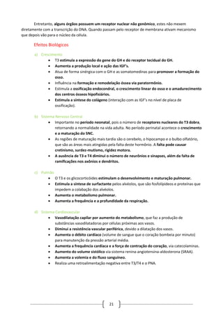21
Entretanto, alguns órgãos possuem um receptor nuclear não genômico, estes não mexem
diretamente com a transcrição do DNA. Quando passam pelo receptor de membrana ativam mecanismo
que depois vão para o núcleo da célula.
Efeitos Biológicos
a) Crescimento
 T3 estimula a expressão do gene do GH e do receptor tecidual do GH.
 Aumenta a produção local e ação das IGF’s.
 Atua de forma sinérgica com o GH e as somatomedinas para promover a formação do
osso.
 Influência na formação e remodelação óssea via paratormônio.
 Estimula a ossificação endocondral, o crescimento linear do osso e o amadurecimento
dos centros ósseos hipofisiários.
 Estimula a síntese do colágeno (interação com as IGF’s no nível de placa de
ossificação).
b) Sistema Nervoso Central
 Importante no período neonatal, pois o número de receptores nucleares do T3 dobra,
retornando a normalidade na vida adulta. No período perinatal acontece o crescimento
e a maturação do SNC.
 As regiões de maturação mais tardia são o cerebelo, o hipocampo e o bulbo olfatório,
que são as áreas mais atingidas pela falta deste hormônio. A falta pode causar
cretinismo, surdez-mutismo, rigidez motora.
 A ausência de T3 e T4 diminui o número de neurônios e sinapses, além da falta de
ramificações nos axônios e dendritos.
c) Pulmão
 O T3 e os glicocorticóides estimulam o desenvolvimento e maturação pulmonar.
 Estimula a síntese de surfactante pelos alvéolos, que são fosfolípideos e proteínas que
impedem a colabação dos alvéolos.
 Aumenta o metabolismo pulmonar.
 Aumenta a frequência e a profundidade da respiração.
d) Sistema Cardiovascular
 Vasodilatação capilar por aumento do metabolismo, que faz a produção de
substâncias vasodilatadoras por células próximas aos vasos.
 Diminui a resistência vascular periférica, devido a dilatação dos vasos.
 Aumenta o débito cardíaco (volume de sangue que o coração bombeia por minuto)
para manutenção da pressão arterial média.
 Aumenta a frequência cardíaca e a força de contração do coração, via catecolaminas.
 Aumento do volume sistólico via sistema renina-angiotensina-aldosterona (SRAA).
 Aumenta a volemia e do fluxo sanguíneo.
 Realiza uma retroalimentação negativa entre T3/T4 e o PNA.
 