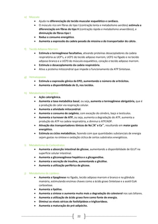 22
e) Músculo
 Ajuda na diferenciação do tecido muscular esquelético e cardíaco.
 O músculo rico em fibras do tipo I (contração lenta e metabolismo aeróbio) estimula a
diferenciação em fibras do tipo II (contração rápida e metabolismo anaeróbico), e
diminuição de fibras tipo I.
 Reduz o consumo energético.
 Aumenta a expressão da cadeia pesada de miosina e do transportador do cálcio.
f) Tecido Adiposo Marrom
 Estimula a termogênese facultativa, ativando proteínas desacopladores da cadeia
respiratória as UCP’s, a UCP1 do tecido adiposo marrom, UCP2 no fígado e no tecido
adiposo branco e a UCP3 do músculo esquelético, coração e tecido adiposo marrom.
 Estimula o desacoplamento da cadeia respiratória.
 Ativa a proteína mitocondrial que impede o funcionamento da ATP Sintetase.
g) Hematopoese
 Estimula a expressão gênica da EPO, aumentando o número de eritrócitos.
 Aumenta a disponibilidade de O2 nos tecidos.
h) Metabolismo Energético
 Ação calorigênica.
 Aumenta a taxa metabólica basal, ou seja, aumenta a termogênese obrigatória, que é
a produção de calor via respiração celular.
 Aumenta a atividade mitocondrial.
 Aumenta o consumo de oxigênio, com exceção do cérebro, baço e testículos.
 Aumenta o turnover de ATP, ou seja, aumenta a degradação do ATP, aumenta a
produção do ATP na cadeia respiratória, e diminui o ATP/ADP.
 Ativação dos transportadores iônicos de Na+
/K+
e Ca++
, resultando em maior gasto
energético.
 Estimula os ciclos metabólicos, fazendo com que quantidades substanciais de energia
sejam gastas na síntese e oxidação cíclica de certos substratos energéticos.
i) Metabolismo de Carboidratos
 Aumenta a absorção intestinal de glicose, aumentando a disponibilidade de GLUT na
superfície celular intestinal.
 Aumenta a gliconeogênese hepática e a glicogenólise.
 Aumenta a secreção de insulina, aumentando a glicólise.
 Aumenta a utilização periférica de glicose.
j) Metabolismo de Lipídeos
 Aumenta a lipogênese no fígado, tecido adiposo marrom e branco e na glândula
mamária, estimulando enzimas chaves como a ácido graxo Sintetase e a acetil CoA
carboxilase.
 Aumenta a lipólise.
 Aumenta a síntese e aumenta muito mais a degradação do colesterol nos sais biliares.
 Aumenta a utilização de ácido graxo livre como fonte de energia.
 Diminui os níveis séricos de fosfolípideos e triglicerídeos.
 Aumenta a maturação do pré-adipócito.
 