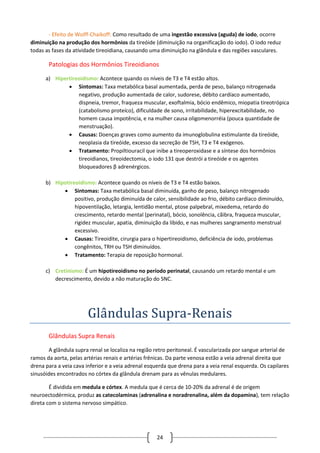 24
- Efeito de Wolff-Chaikoff: Como resultado de uma ingestão excessiva (aguda) de iodo, ocorre
diminuição na produção dos hormônios da tireóide (diminuição na organificação do iodo). O iodo reduz
todas as fases da atividade tireoidiana, causando uma diminuição na glândula e das regiões vasculares.
Patologias dos Hormônios Tireoidianos
a) Hipertireoidismo: Acontece quando os níveis de T3 e T4 estão altos.
 Sintomas: Taxa metabólica basal aumentada, perda de peso, balanço nitrogenada
negativo, produção aumentada de calor, sudorese, débito cardíaco aumentado,
dispneia, tremor, fraqueza muscular, exoftalmia, bócio endêmico, miopatia tireotrópica
(catabolismo proteíco), dificuldade de sono, irritabilidade, hiperexcitabilidade, no
homem causa impotência, e na mulher causa oligomenorréia (pouca quantidade de
menstruação).
 Causas: Doenças graves como aumento da imunoglobulina estimulante da tireóide,
neoplasia da tireóide, excesso da secreção de TSH, T3 e T4 exógenos.
 Tratamento: Propiltiouracil que inibe a tireoperoxidase e a síntese dos hormônios
tireoidianos, tireoidectomia, o iodo 131 que destrói a tireóide e os agentes
bloqueadores β adrenérgicos.
b) Hipotireoidismo: Acontece quando os níveis de T3 e T4 estão baixos.
 Sintomas: Taxa metabólica basal diminuída, ganho de peso, balanço nitrogenado
positivo, produção diminuída de calor, sensibilidade ao frio, débito cardíaco diminuído,
hipoventilação, letargia, lentidão mental, ptose palpebral, mixedema, retardo do
crescimento, retardo mental (perinatal), bócio, sonolência, cãibra, fraqueza muscular,
rigidez muscular, apatia, diminuição da libido, e nas mulheres sangramento menstrual
excessivo.
 Causas: Tireoidite, cirurgia para o hipertireoidismo, deficiência de iodo, problemas
congênitos, TRH ou TSH diminuídos.
 Tratamento: Terapia de reposição hormonal.
c) Cretinismo: É um hipotireoidismo no período perinatal, causando um retardo mental e um
decrescimento, devido a não maturação do SNC.
Glandulas Supra-Renais
Glândulas Supra Renais
A glândula supra renal se localiza na região retro peritoneal. É vascularizada por sangue arterial de
ramos da aorta, pelas artérias renais e artérias frênicas. Da parte venosa estão a veia adrenal direita que
drena para a veia cava inferior e a veia adrenal esquerda que drena para a veia renal esquerda. Os capilares
sinusóides encontrados no córtex da glândula drenam para as vênulas medulares.
É dividida em medula e córtex. A medula que é cerca de 10-20% da adrenal é de origem
neuroectodérmica, produz as catecolaminas (adrenalina e noradrenalina, além da dopamina), tem relação
direta com o sistema nervoso simpático.
 
