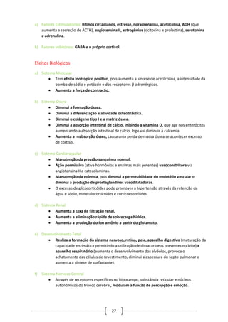 27
a) Fatores Estimulatórios: Ritmos circadianos, estresse, noradrenalina, acetilcolina, ADH (que
aumenta a secreção de ACTH), angiotensina II, estrogênios (ocitocina e prolactina), serotonina
e adrenalina.
b) Fatores Inibitórios: GABA e o próprio cortisol.
Efeitos Biológicos
a) Sistema Muscular
 Tem efeito inotrópico positivo, pois aumenta a síntese de acetilcolina, a intensidade da
bomba de sódio e potássio e dos receptores β adrenérgicos.
 Aumenta a força de contração.
b) Sistema Ósseo
 Diminui a formação óssea.
 Diminui a diferenciação e atividade osteoblástica.
 Diminui o colágeno tipo I e a matriz óssea.
 Diminui a absorção intestinal de cálcio, inibindo a vitamina D, que age nos enterócitos
aumentando a absorção intestinal de cálcio, logo vai diminuir a calcemia.
 Aumenta a reabsorção óssea, causa uma perda de massa óssea se acontecer excesso
de cortisol.
c) Sistema Cardiovascular
 Manutenção da pressão sanguínea normal.
 Ação permissiva (ativa hormônios e enzimas mais potentes) vasoconstritora via
angiotensina II e catecolaminas.
 Manutenção da volemia, pois diminui a permeabilidade do endotélio vascular e
diminui a produção de prostaglandinas vasodilatadoras.
 O excesso de glicocorticóides pode promover a hipertensão através da retenção de
água e sódio, mineralocorticoides e corticoesteróides.
d) Sistema Renal
 Aumenta a taxa de filtração renal.
 Aumenta a eliminação rápida de sobrecarga hídrica.
 Aumenta a produção do íon amônio a partir do glutamato.
e) Desenvolvimento Fetal
 Realiza a formação do sistema nervoso, retina, pele, aparelho digestivo (maturação da
capacidade enzimática permitindo a utilização de dissacarídeos presentes no leite) e
aparelho respiratório (aumenta o desenvolvimento dos alvéolos, provoca o
achatamento das células de revestimento, diminui a espessura do septo pulmonar e
aumenta a síntese de surfactante).
f) Sistema Nervoso Central
 Através de receptores específicos no hipocampo, substância reticular e núcleos
autonômicos do tronco cerebral, modulam a função de percepção e emoção.
 